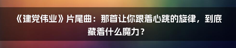 《建党伟业》片尾曲:那首让你跟着心跳的旋律,到底藏着什么魔力?