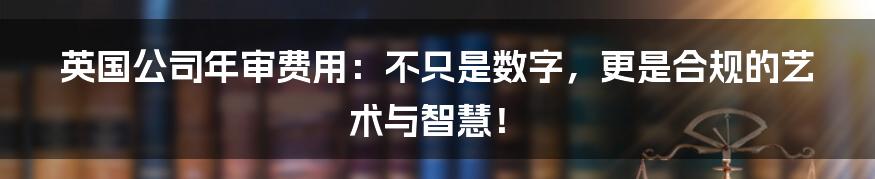 英国公司年审费用:不只是数字,更是合规的艺术与智慧!