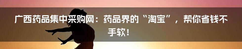 广西药品集中采购网:药品界的“淘宝”,帮你省钱不手软!
