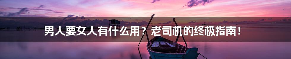 男人要女人有什么用？老司机的终极指南！