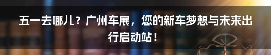 五一去哪儿?广州车展,您的新车梦想与未来出行启动站!