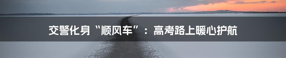 交警化身“顺风车”:高考路上暖心护航