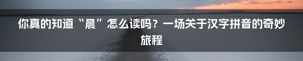 你真的知道“晨”怎么读吗?一场关于汉字拼音的奇妙旅程