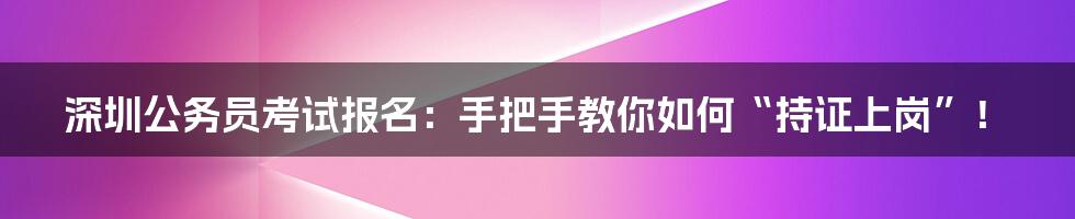 深圳公务员考试报名:手把手教你如何“持证上岗”!