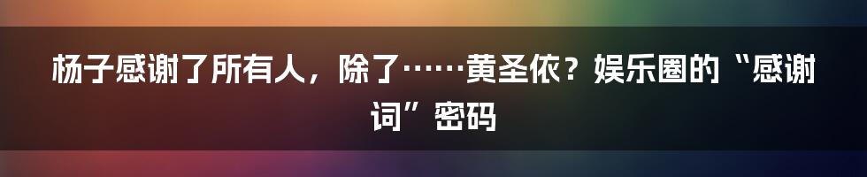 杨子感谢了所有人,除了……黄圣依?娱乐圈的“感谢词”密码