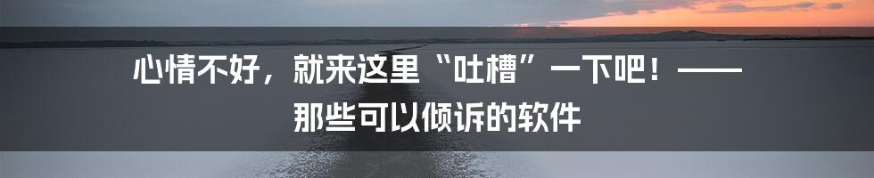 心情不好,就来这里“吐槽”一下吧!—— 那些可以倾诉的软件