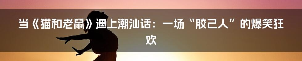 当《猫和老鼠》遇上潮汕话:一场“胶己人”的爆笑狂欢