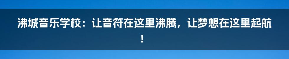 沸城音乐学校:让音符在这里沸腾,让梦想在这里起航!