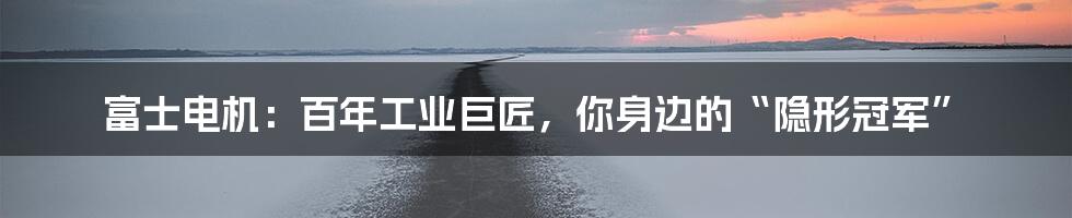 富士电机:百年工业巨匠,你身边的“隐形冠军”