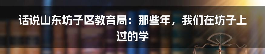 话说山东坊子区教育局：那些年，我们在坊子上过的学