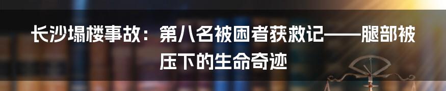 长沙塌楼事故:第八名被困者获救记——腿部被压下的生命奇迹