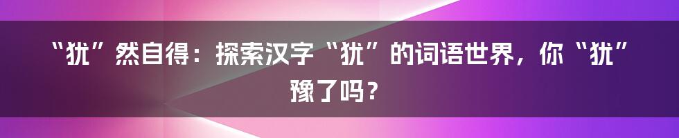 “犹”然自得:探索汉字“犹”的词语世界,你“犹”豫了吗?