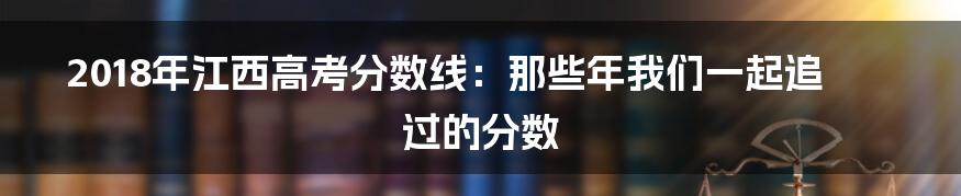 2018年江西高考分数线:那些年我们一起追过的分数
