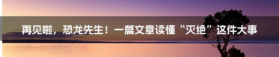 再见啦,恐龙先生!一篇文章读懂“灭绝”这件大事