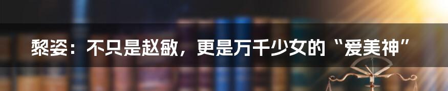 黎姿:不只是赵敏,更是万千少女的“爱美神”
