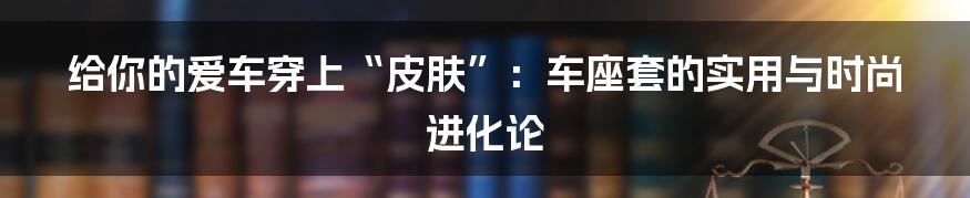 给你的爱车穿上“皮肤”:车座套的实用与时尚进化论