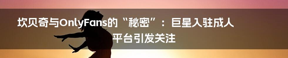 坎贝奇与OnlyFans的“秘密”:巨星入驻成人平台引发关注