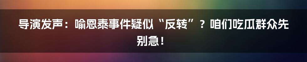 导演发声:喻恩泰事件疑似“反转”?咱们吃瓜群众先别急!