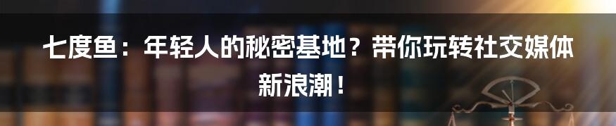 七度鱼:年轻人的秘密基地?带你玩转社交媒体新浪潮!