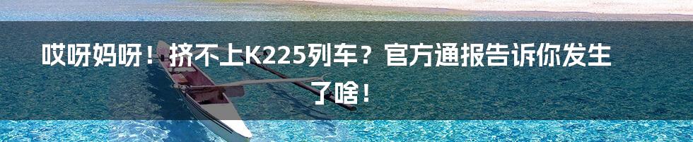 哎呀妈呀!挤不上K225列车?官方通报告诉你发生了啥!