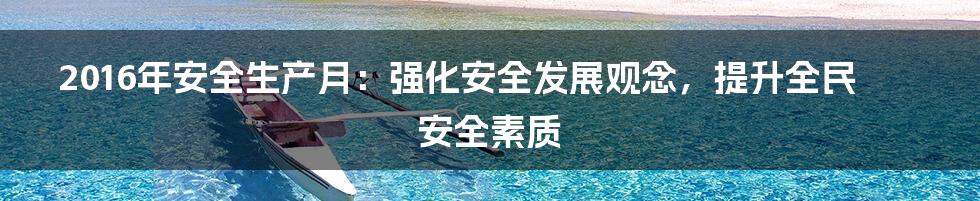2016年安全生产月:强化安全发展观念,提升全民安全素质