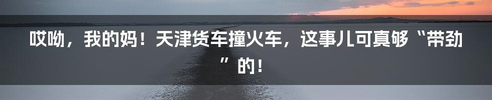 哎呦,我的妈!天津货车撞火车,这事儿可真够“带劲”的!