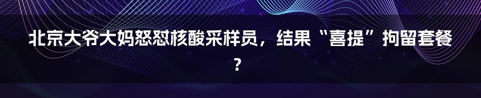 北京大爷大妈怒怼核酸采样员,结果“喜提”拘留套餐?