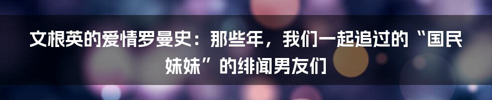 文根英的爱情罗曼史:那些年,我们一起追过的“国民妹妹”的绯闻男友们