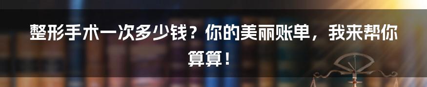 整形手术一次多少钱？你的美丽账单，我来帮你算算！
