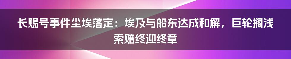 长赐号事件尘埃落定:埃及与船东达成和解,巨轮搁浅索赔终迎终章