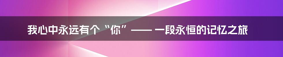 我心中永远有个“你”—— 一段永恒的记忆之旅
