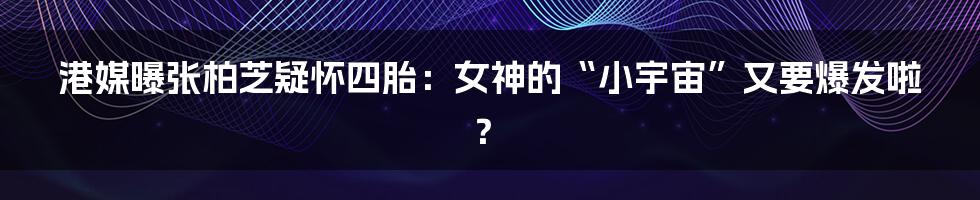港媒曝张柏芝疑怀四胎:女神的“小宇宙”又要爆发啦?