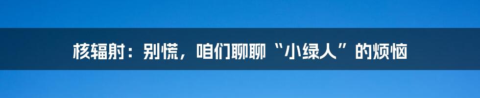核辐射：别慌，咱们聊聊“小绿人”的烦恼