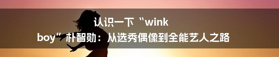 认识一下“wink boy”朴智勋：从选秀偶像到全能艺人之路