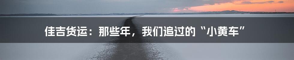 佳吉货运:那些年,我们追过的“小黄车”