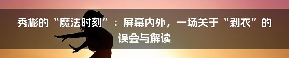 秀彬的“魔法时刻”:屏幕内外,一场关于“剥衣”的误会与解读