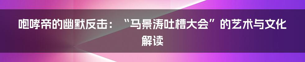 咆哮帝的幽默反击:“马景涛吐槽大会”的艺术与文化解读