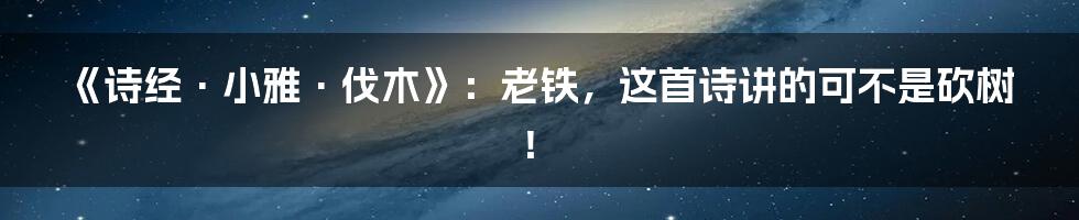 《诗经·小雅·伐木》:老铁,这首诗讲的可不是砍树!