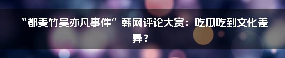 “都美竹吴亦凡事件”韩网评论大赏:吃瓜吃到文化差异?