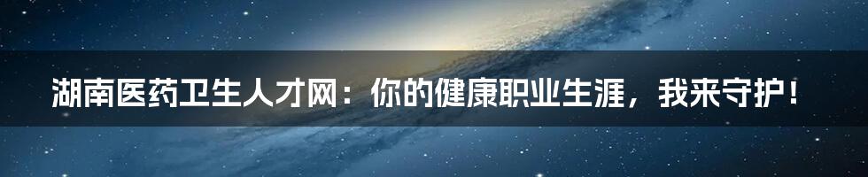 湖南医药卫生人才网：你的健康职业生涯，我来守护！