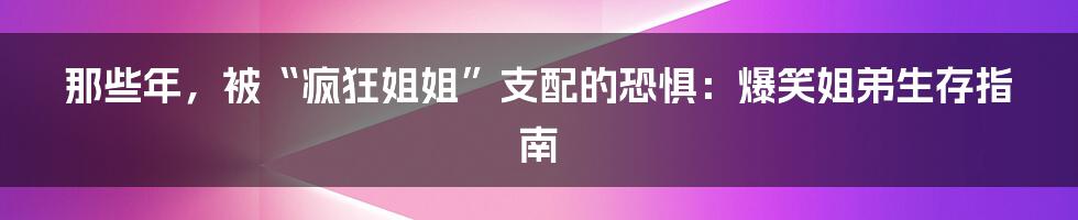 那些年,被“疯狂姐姐”支配的恐惧:爆笑姐弟生存指南