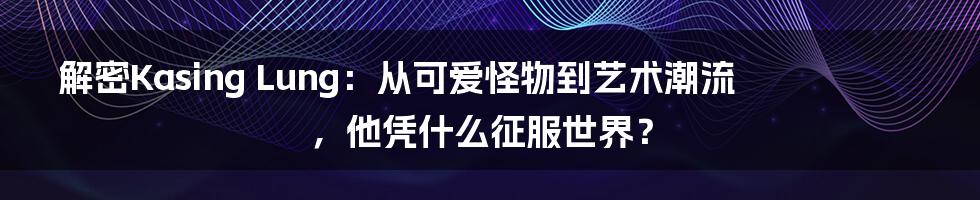 解密Kasing Lung:从可爱怪物到艺术潮流,他凭什么征服世界?