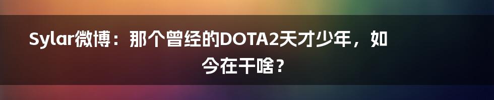 Sylar微博:那个曾经的DOTA2天才少年,如今在干啥?