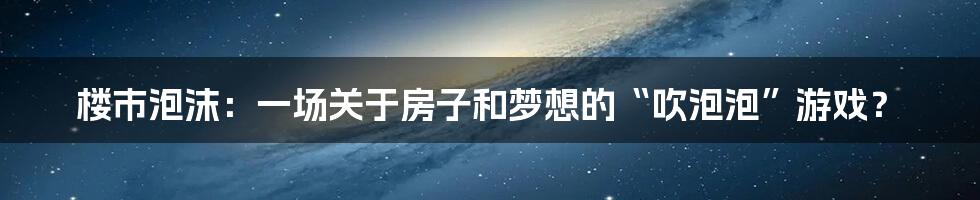 楼市泡沫:一场关于房子和梦想的“吹泡泡”游戏?