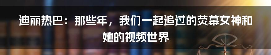 迪丽热巴:那些年,我们一起追过的荧幕女神和她的视频世界