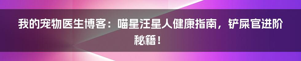 我的宠物医生博客:喵星汪星人健康指南,铲屎官进阶秘籍!