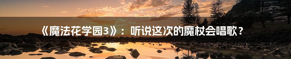 《魔法花学园3》:听说这次的魔杖会唱歌?