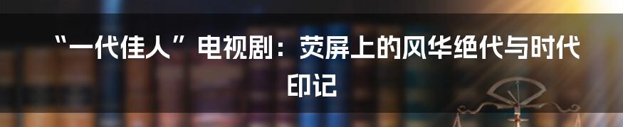 “一代佳人”电视剧:荧屏上的风华绝代与时代印记