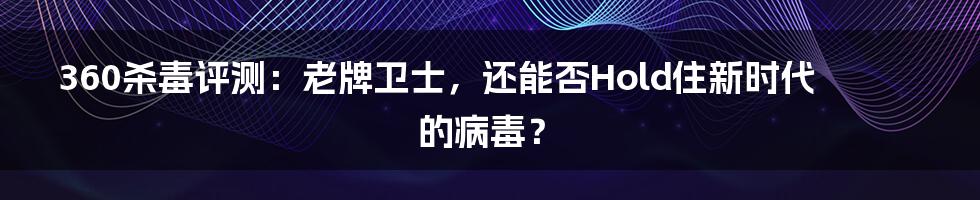 360杀毒评测:老牌卫士,还能否Hold住新时代的病毒?