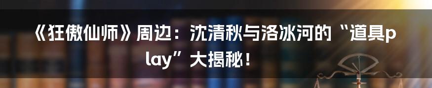 《狂傲仙师》周边:沈清秋与洛冰河的“道具play”大揭秘!